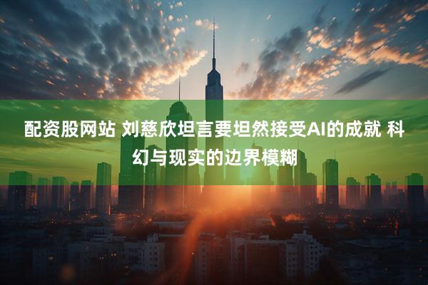 配资股网站 刘慈欣坦言要坦然接受AI的成就 科幻与现实的边界模糊