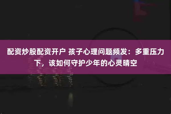 配资炒股配资开户 孩子心理问题频发：多重压力下，该如何守护少年的心灵晴空