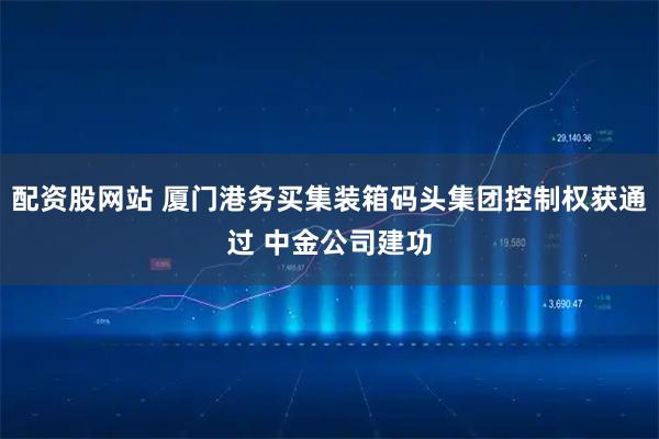 配资股网站 厦门港务买集装箱码头集团控制权获通过 中金公司建功