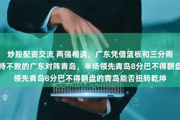 炒股配资交流 两强相遇，广东凭借篮板和三分雨稳住局势，前三场保持不败的广东对阵青岛，半场领先青岛8分巴不得翻盘的青岛能否扭转乾坤
