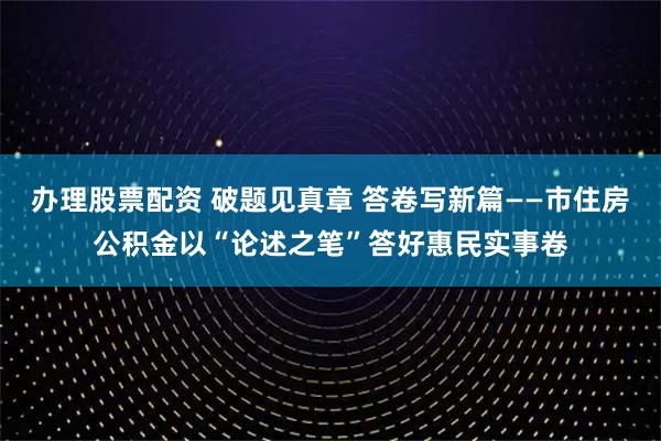 办理股票配资 破题见真章 答卷写新篇——市住房公积金以“论述之笔”答好惠民实事卷