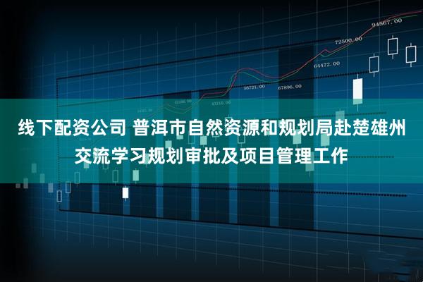 线下配资公司 普洱市自然资源和规划局赴楚雄州交流学习规划审批及项目管理工作