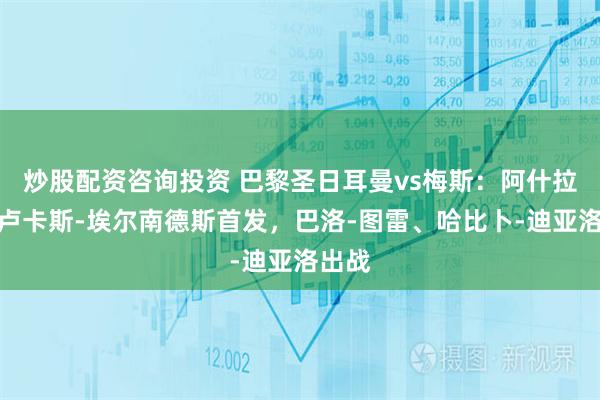 炒股配资咨询投资 巴黎圣日耳曼vs梅斯：阿什拉夫、卢卡斯-埃尔南德斯首发，巴洛-图雷、哈比卜-迪亚洛出战