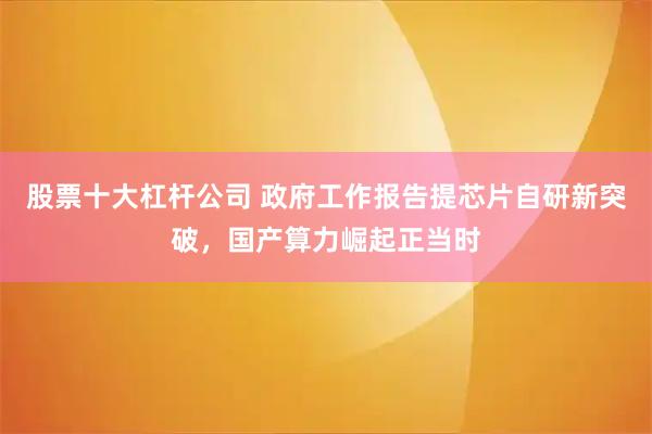 股票十大杠杆公司 政府工作报告提芯片自研新突破，国产算力崛起正当时