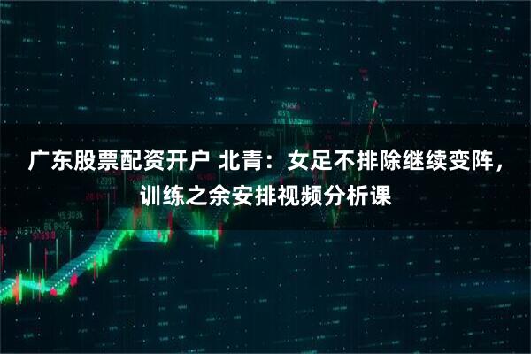 广东股票配资开户 北青：女足不排除继续变阵，训练之余安排视频分析课