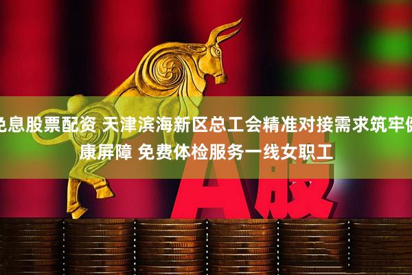 免息股票配资 天津滨海新区总工会精准对接需求筑牢健康屏障 免费体检服务一线女职工