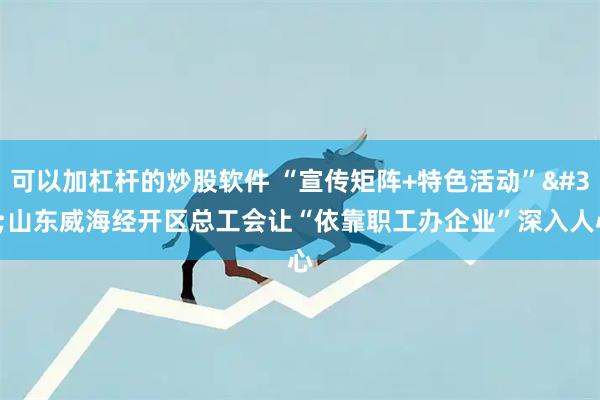 可以加杠杆的炒股软件 “宣传矩阵+特色活动” 山东威海经开区总工会让“依靠职工办企业”深入人心