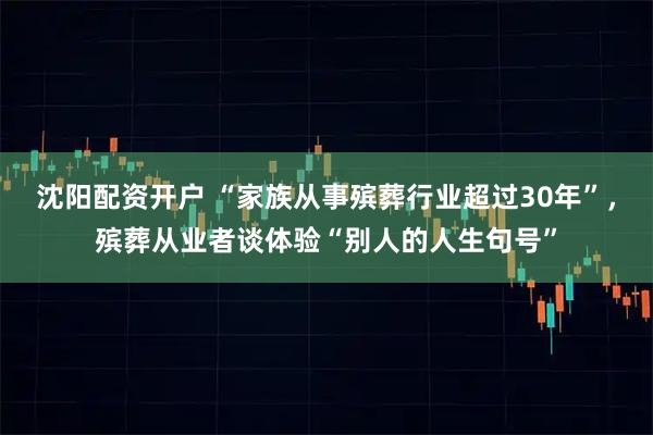 沈阳配资开户 “家族从事殡葬行业超过30年”，殡葬从业者谈体验“别人的人生句号”